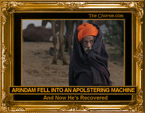 Arindam fell into an apolstering machine and now he's recovered