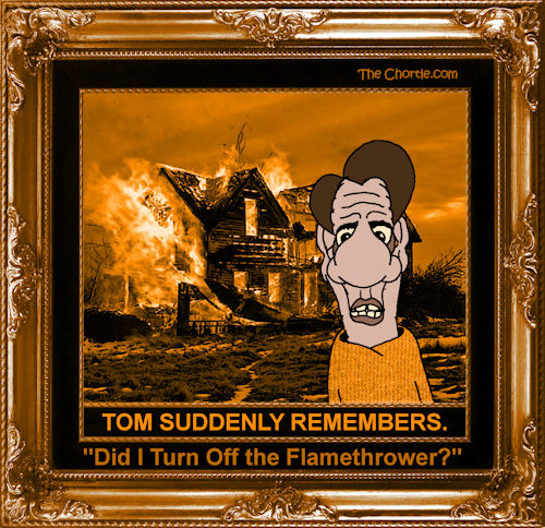 Tom suddenly remembers. "Did I turn off the flamethrower?"